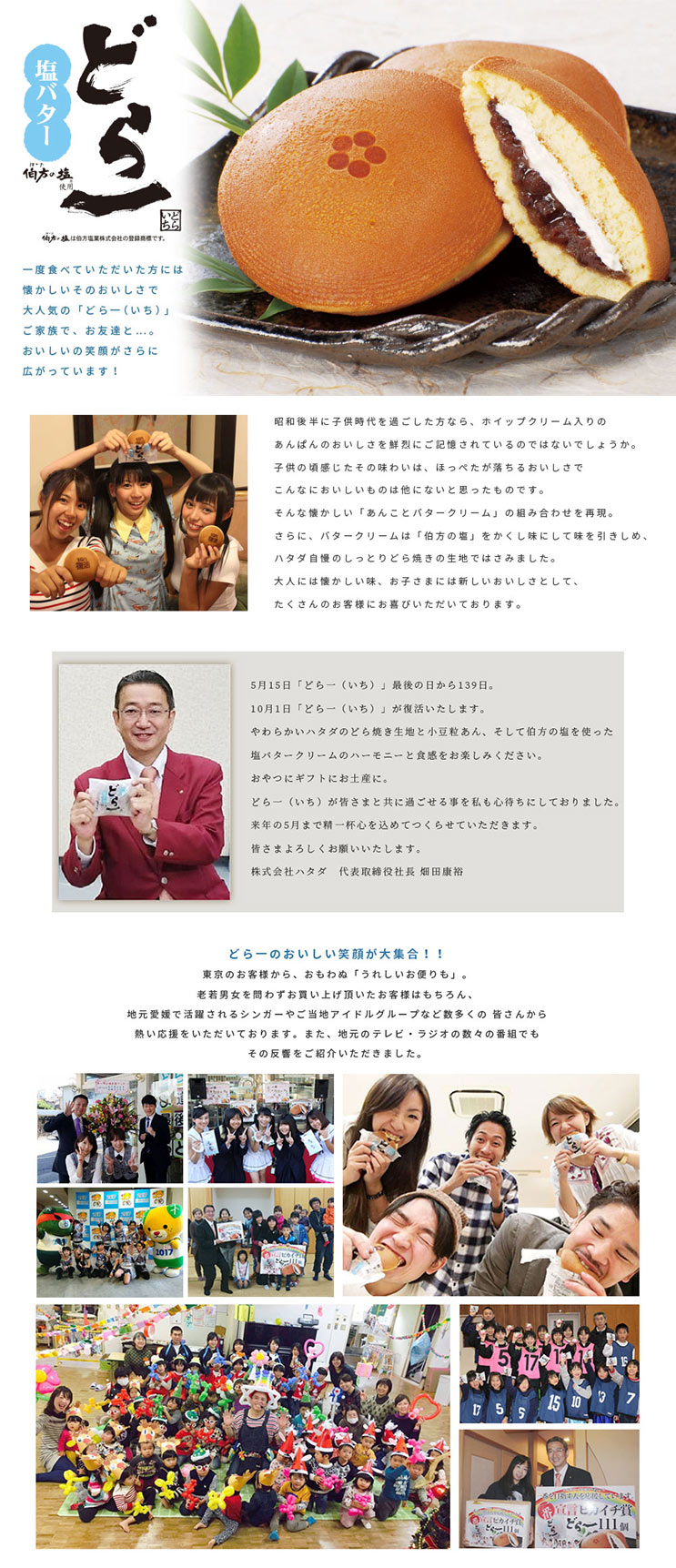 どら一(どらいち)塩バター 昭和後半に子供時代を過ごした方なら、ホイップクリーム入りのあんぱんのおいしさを鮮烈にご記憶されているのではないでしょうか。
子供の頃感じたその味わいは、ほっぺたが落ちるおいしさでこんなにおいしいものは他にないと思ったものです。
そんな懐かしい「あんことバタークリーム」の組み合わせを再現。
さらに、バタークリームは「伯方の塩」をかくし味にして味を引きしめ、ハタダ自慢のしっとりどら焼きの生地ではさみました。
大人には懐かしい味、お子さまには新しいおいしさとして、たくさんのお客様にお喜びいただいております。