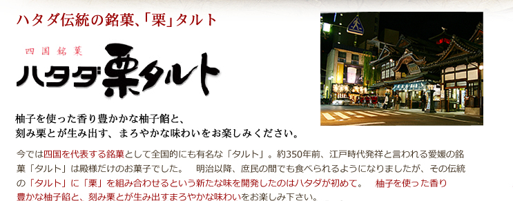 ハタダ伝統の銘菓、「栗」タルト 四国銘菓 ハタダ「栗」タルト 伊予特産の生柚子を使った香り豊かかな柚子餡と、刻み栗とが生み出す、まろやかな味わいをお楽しみください。 今では四国を代表する銘菓として全国的にも有名な「タルト」。約350年前、江戸時代発祥と言われる愛媛の銘菓「タルト」は殿様だけのお菓子でした。 明治以降、庶民の間でも食べられるようになりましたが、その伝統の「タルト」に「栗」を組み合わせるという新たな味を開発したのはハタダが初めて。 伊予特産の生柚を使った香り豊かな柚子餡と、刻み栗とが生み出すまろやかな味わいをお楽しみ下さい。