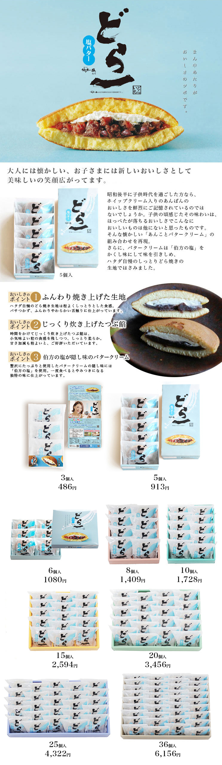 どら一(どらいち)塩バター 昭和後半に子供時代を過ごした方なら、ホイップクリーム入りのあんぱんのおいしさを鮮烈にご記憶されているのではないでしょうか。
子供の頃感じたその味わいは、ほっぺたが落ちるおいしさでこんなにおいしいものは他にないと思ったものです。
そんな懐かしい「あんことバタークリーム」の組み合わせを再現。
さらに、バタークリームは「伯方の塩」をかくし味にして味を引きしめ、ハタダ自慢のしっとりどら焼きの生地ではさみました。
大人には懐かしい味、お子さまには新しいおいしさとして、たくさんのお客様にお喜びいただいております。