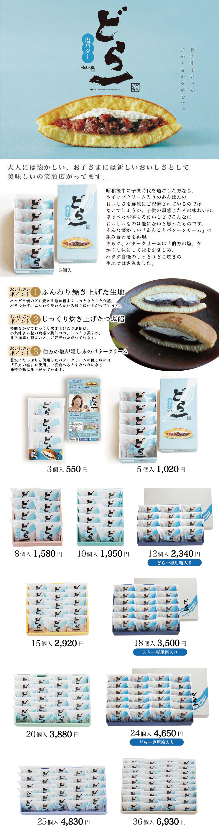 どら一(どらいち)塩バター 昭和後半に子供時代を過ごした方なら、ホイップクリーム入りのあんぱんのおいしさを鮮烈にご記憶されているのではないでしょうか。
子供の頃感じたその味わいは、ほっぺたが落ちるおいしさでこんなにおいしいものは他にないと思ったものです。
そんな懐かしい「あんことバタークリーム」の組み合わせを再現。
さらに、バタークリームは「伯方の塩」をかくし味にして味を引きしめ、ハタダ自慢のしっとりどら焼きの生地ではさみました。
大人には懐かしい味、お子さまには新しいおいしさとして、たくさんのお客様にお喜びいただいております。