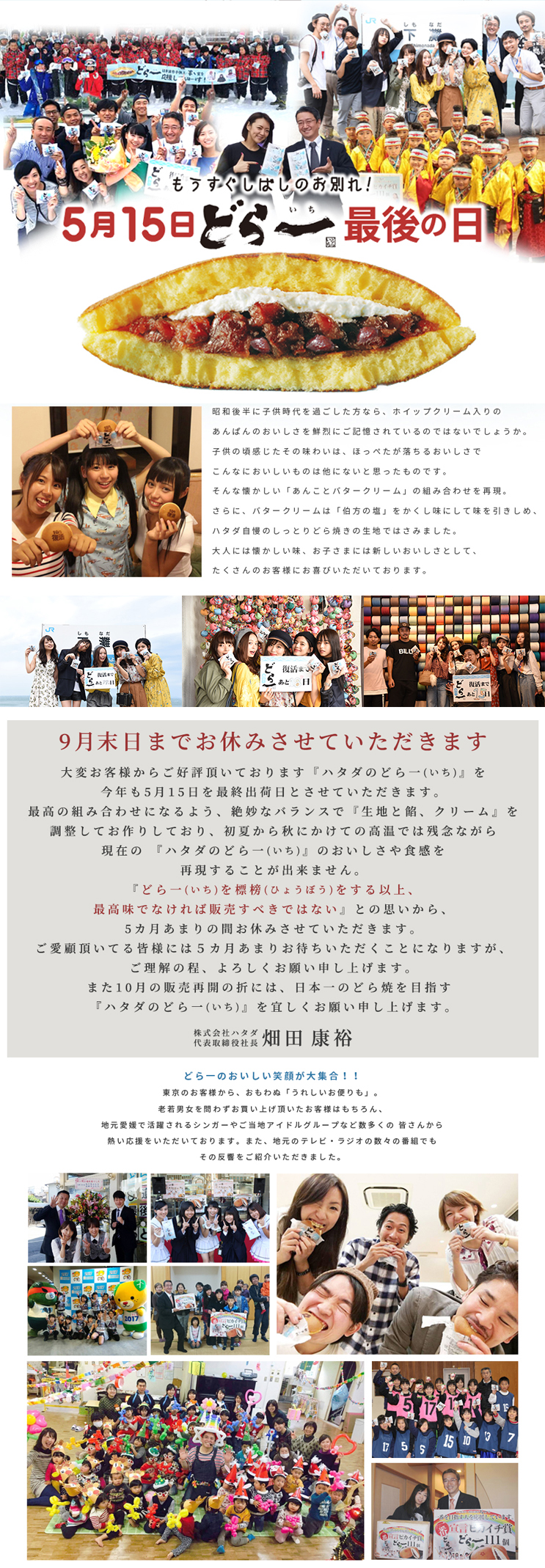 どら一(どらいち)塩バター 昭和後半に子供時代を過ごした方なら、ホイップクリーム入りのあんぱんのおいしさを鮮烈にご記憶されているのではないでしょうか。
子供の頃感じたその味わいは、ほっぺたが落ちるおいしさでこんなにおいしいものは他にないと思ったものです。
そんな懐かしい「あんことバタークリーム」の組み合わせを再現。
さらに、バタークリームは「伯方の塩」をかくし味にして味を引きしめ、ハタダ自慢のしっとりどら焼きの生地ではさみました。
大人には懐かしい味、お子さまには新しいおいしさとして、たくさんのお客様にお喜びいただいております。